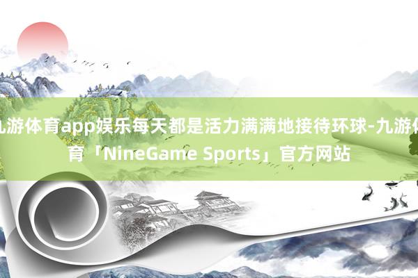 九游体育app娱乐每天都是活力满满地接待环球-九游体育「NineGame Sports」官方网站