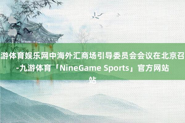 九游体育娱乐网中海外汇商场引导委员会会议在北京召开-九游体育「NineGame Sports」官方网站