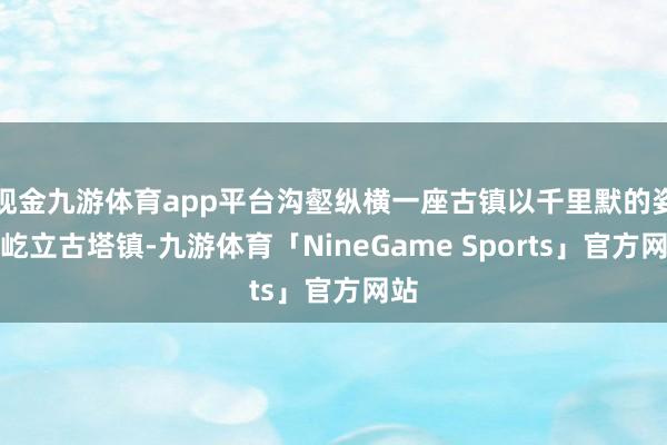 现金九游体育app平台沟壑纵横一座古镇以千里默的姿态屹立古塔镇-九游体育「NineGame Sports」官方网站