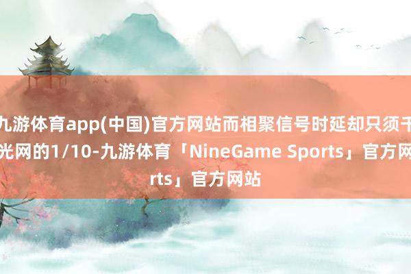 九游体育app(中国)官方网站而相聚信号时延却只须千兆光网的1/10-九游体育「NineGame Sports」官方网站