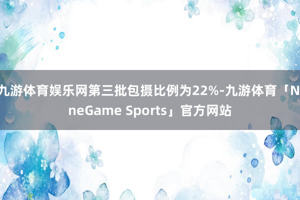 九游体育娱乐网第三批包摄比例为22%-九游体育「NineGame Sports」官方网站