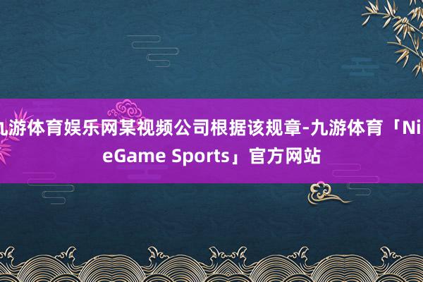 九游体育娱乐网某视频公司根据该规章-九游体育「NineGame Sports」官方网站