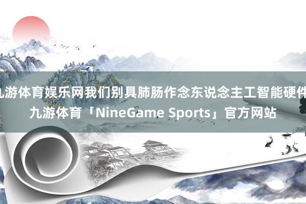 九游体育娱乐网我们别具肺肠作念东说念主工智能硬件-九游体育「NineGame Sports」官方网站
