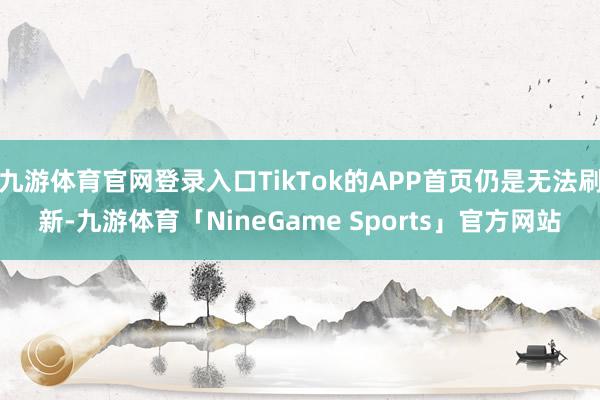 九游体育官网登录入口TikTok的APP首页仍是无法刷新-九游体育「NineGame Sports」官方网站