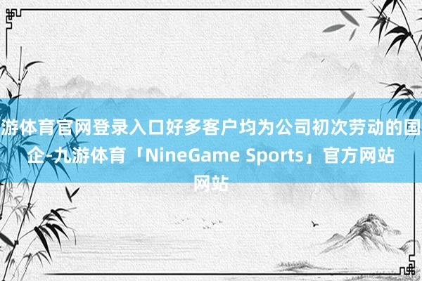 九游体育官网登录入口好多客户均为公司初次劳动的国央企-九游体育「NineGame Sports」官方网站