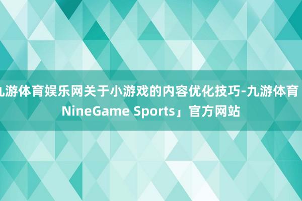 九游体育娱乐网关于小游戏的内容优化技巧-九游体育「NineGame Sports」官方网站