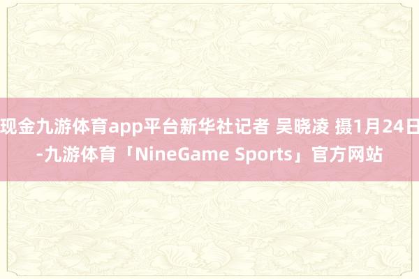现金九游体育app平台新华社记者 吴晓凌 摄1月24日-九游体育「NineGame Sports」官方网站
