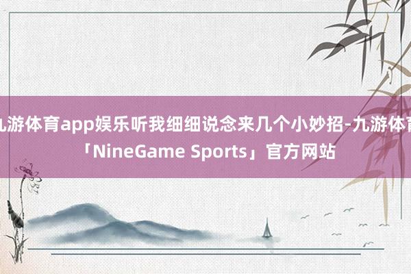 九游体育app娱乐听我细细说念来几个小妙招-九游体育「NineGame Sports」官方网站