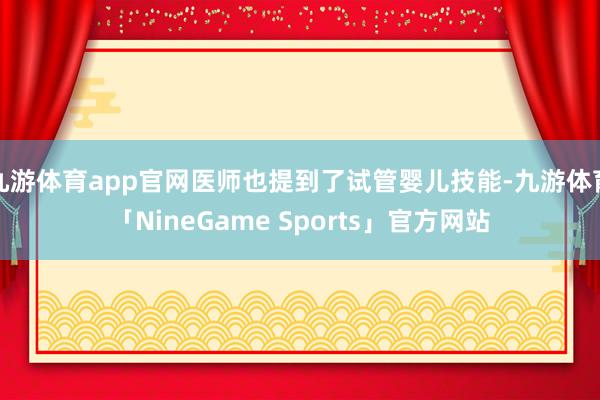 九游体育app官网医师也提到了试管婴儿技能-九游体育「NineGame Sports」官方网站