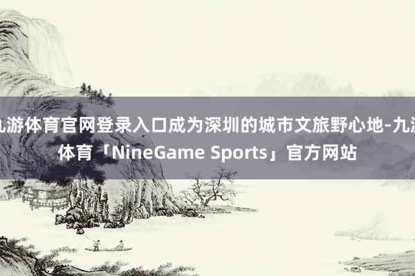 九游体育官网登录入口成为深圳的城市文旅野心地-九游体育「NineGame Sports」官方网站