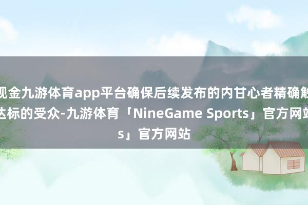 现金九游体育app平台确保后续发布的内甘心者精确触达标的受众-九游体育「NineGame Sports」官方网站