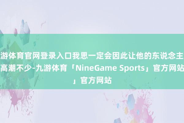 九游体育官网登录入口我思一定会因此让他的东说念主气高潮不少-九游体育「NineGame Sports」官方网站