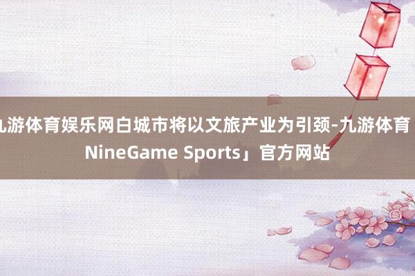 九游体育娱乐网白城市将以文旅产业为引颈-九游体育「NineGame Sports」官方网站