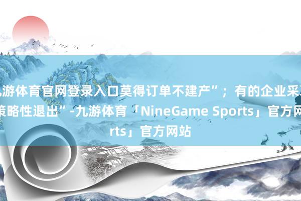 九游体育官网登录入口莫得订单不建产”；有的企业采取“策略性退出”-九游体育「NineGame Sports」官方网站
