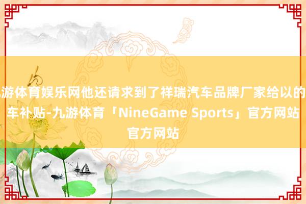 九游体育娱乐网他还请求到了祥瑞汽车品牌厂家给以的购车补贴-九游体育「NineGame Sports」官方网站