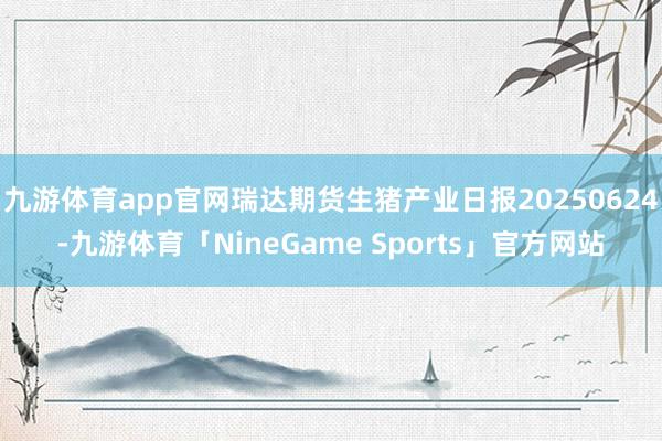 九游体育app官网瑞达期货生猪产业日报20250624-九游体育「NineGame Sports」官方网站