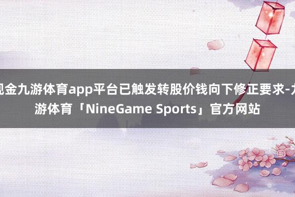 现金九游体育app平台已触发转股价钱向下修正要求-九游体育「NineGame Sports」官方网站