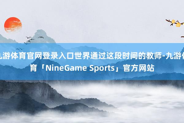 九游体育官网登录入口世界通过这段时间的教师-九游体育「NineGame Sports」官方网站