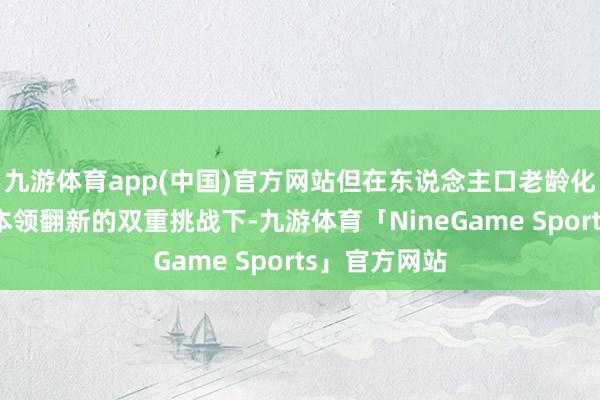 九游体育app(中国)官方网站但在东说念主口老龄化加快与医疗本领翻新的双重挑战下-九游体育「NineGame Sports」官方网站