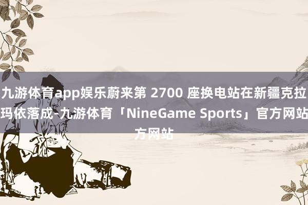 九游体育app娱乐蔚来第 2700 座换电站在新疆克拉玛依落成-九游体育「NineGame Sports」官方网站