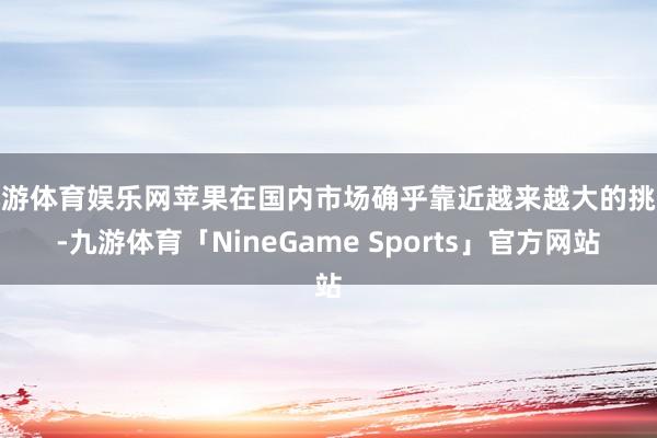 九游体育娱乐网苹果在国内市场确乎靠近越来越大的挑战-九游体育「NineGame Sports」官方网站