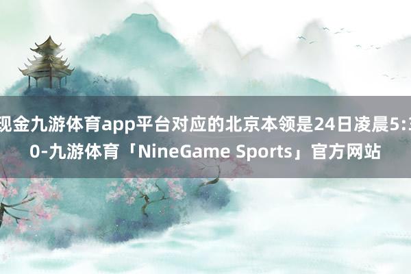 现金九游体育app平台对应的北京本领是24日凌晨5:30-九游体育「NineGame Sports」官方网站