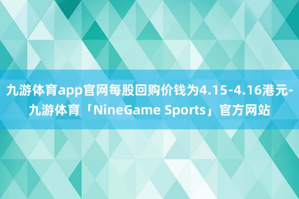 九游体育app官网每股回购价钱为4.15-4.16港元-九游体育「NineGame Sports」官方网站