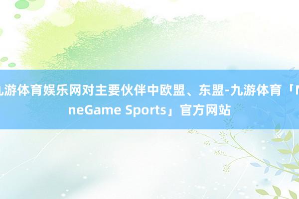 九游体育娱乐网对主要伙伴中欧盟、东盟-九游体育「NineGame Sports」官方网站