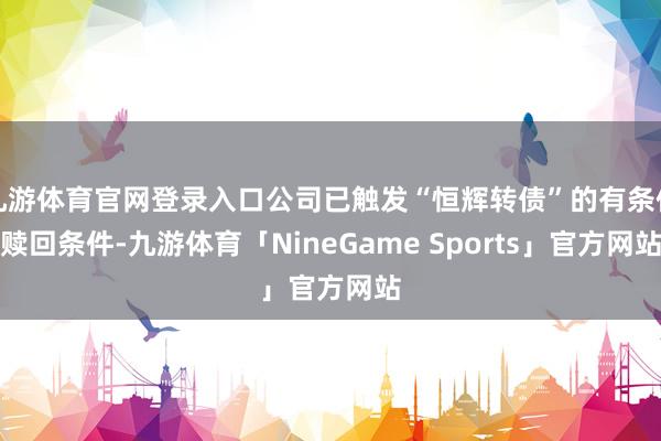 九游体育官网登录入口公司已触发“恒辉转债”的有条件赎回条件-九游体育「NineGame Sports」官方网站