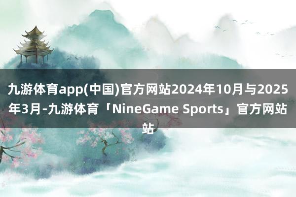九游体育app(中国)官方网站2024年10月与2025年3月-九游体育「NineGame Sports」官方网站