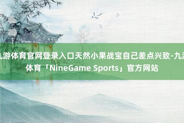 九游体育官网登录入口天然小果战宝自己差点兴致-九游体育「NineGame Sports」官方网站