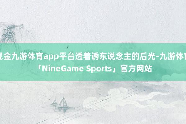 现金九游体育app平台透着诱东说念主的后光-九游体育「NineGame Sports」官方网站