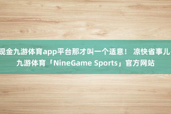 现金九游体育app平台那才叫一个适意！ 凉快省事儿-九游体育「NineGame Sports」官方网站