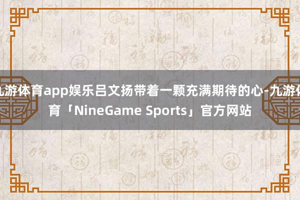 九游体育app娱乐吕文扬带着一颗充满期待的心-九游体育「NineGame Sports」官方网站