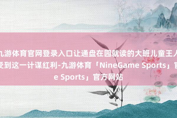 九游体育官网登录入口让通盘在园就读的大班儿童王人大约享受到这一计谋红利-九游体育「NineGame Sports」官方网站