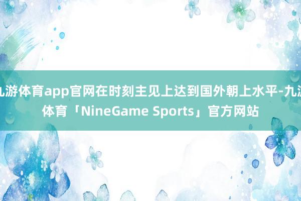 九游体育app官网在时刻主见上达到国外朝上水平-九游体育「NineGame Sports」官方网站