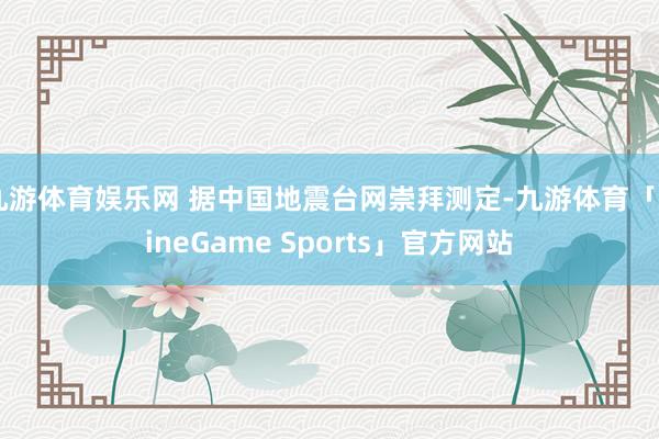 九游体育娱乐网 据中国地震台网崇拜测定-九游体育「NineGame Sports」官方网站