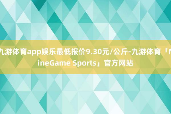九游体育app娱乐最低报价9.30元/公斤-九游体育「NineGame Sports」官方网站