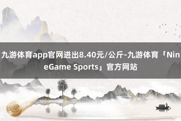 九游体育app官网进出8.40元/公斤-九游体育「NineGame Sports」官方网站