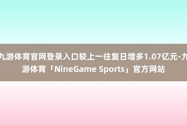 九游体育官网登录入口较上一往复日增多1.07亿元-九游体育「NineGame Sports」官方网站