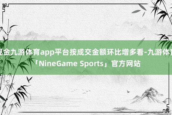 现金九游体育app平台按成交金额环比增多看-九游体育「NineGame Sports」官方网站