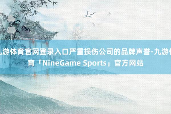 九游体育官网登录入口严重损伤公司的品牌声誉-九游体育「NineGame Sports」官方网站
