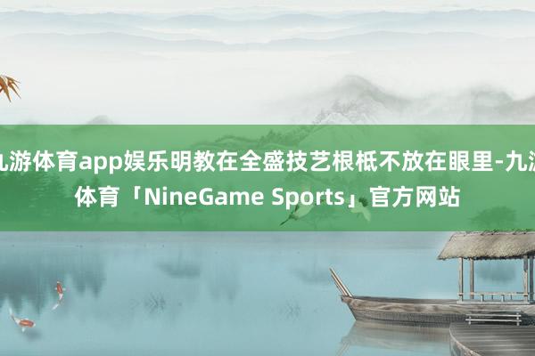 九游体育app娱乐明教在全盛技艺根柢不放在眼里-九游体育「NineGame Sports」官方网站