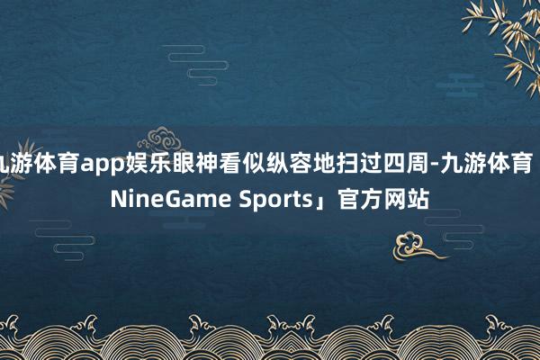 九游体育app娱乐眼神看似纵容地扫过四周-九游体育「NineGame Sports」官方网站