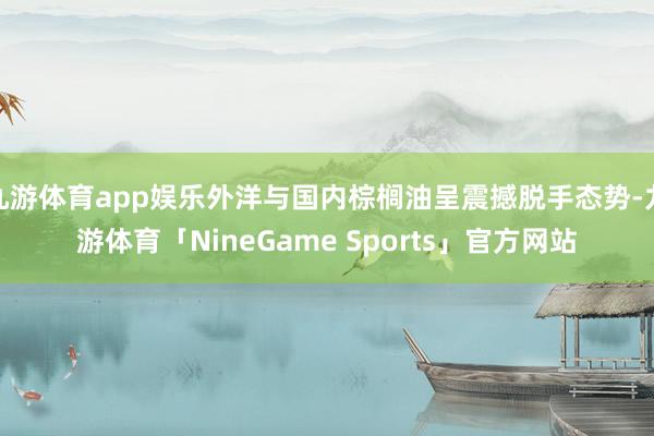 九游体育app娱乐外洋与国内棕榈油呈震撼脱手态势-九游体育「NineGame Sports」官方网站