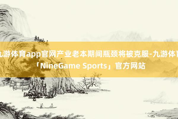 九游体育app官网产业老本期间瓶颈将被克服-九游体育「NineGame Sports」官方网站