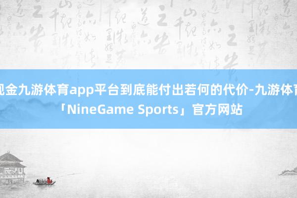 现金九游体育app平台到底能付出若何的代价-九游体育「NineGame Sports」官方网站