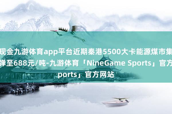 现金九游体育app平台近期秦港5500大卡能源煤市集价反弹至688元/吨-九游体育「NineGame Sports」官方网站
