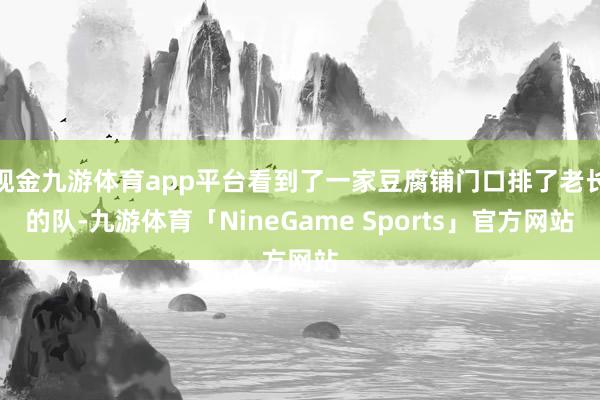 现金九游体育app平台看到了一家豆腐铺门口排了老长的队-九游体育「NineGame Sports」官方网站