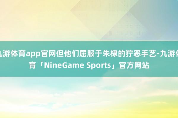 九游体育app官网但他们屈服于朱棣的狞恶手艺-九游体育「NineGame Sports」官方网站